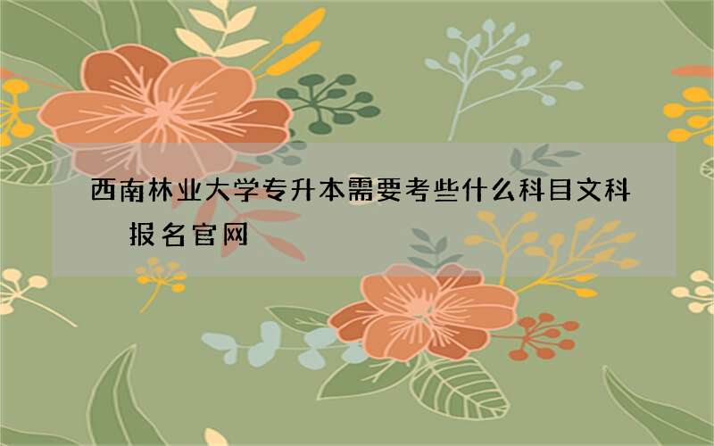 西南林业大学专升本需要考些什么科目文科 报名官网